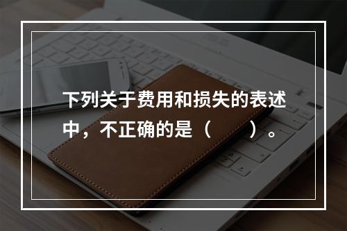 下列关于费用和损失的表述中，不正确的是（　　）。