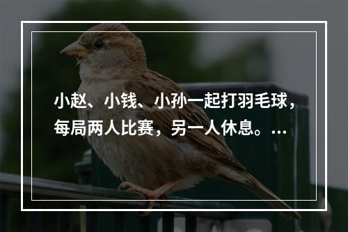 小赵、小钱、小孙一起打羽毛球，每局两人比赛，另一人休息。三