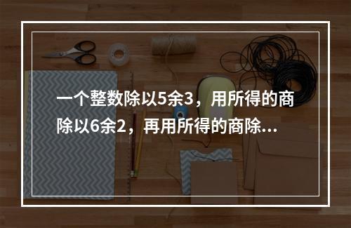 一个整数除以5余3，用所得的商除以6余2，再用所得的商除以