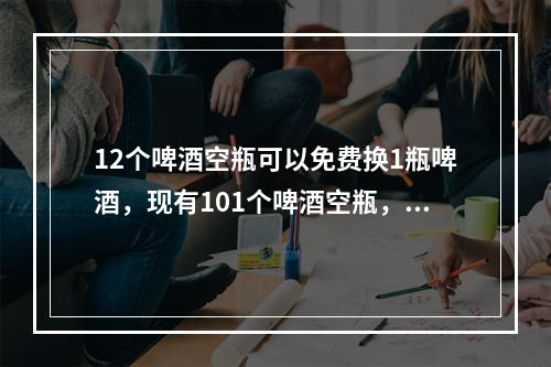 12个啤酒空瓶可以免费换1瓶啤酒，现有101个啤酒空瓶，最