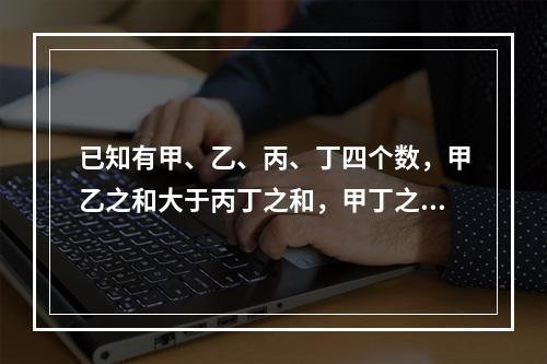 已知有甲、乙、丙、丁四个数，甲乙之和大于丙丁之和，甲丁之和