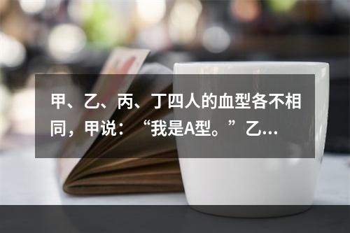 甲、乙、丙、丁四人的血型各不相同，甲说：“我是A型。”乙说