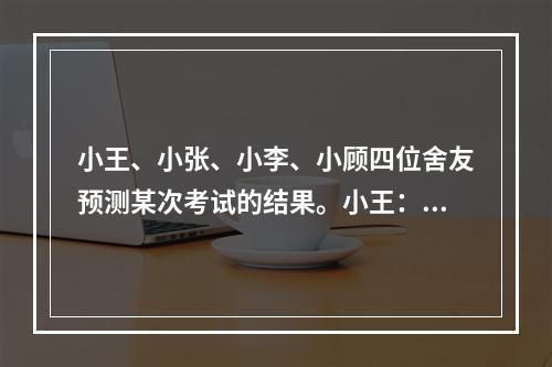 小王、小张、小李、小顾四位舍友预测某次考试的结果。小王：我