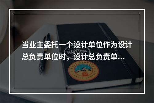 当业主委托一个设计单位作为设计总负责单位时，设计总负责单位（