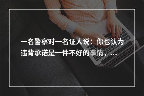 一名警察对一名证人说：你也认为违背承诺是一件不好的事情，但