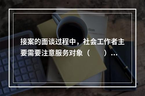 接案的面谈过程中，社会工作者主要需要注意服务对象（　　）。