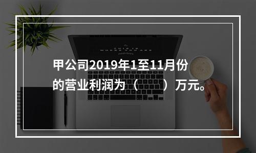 甲公司2019年1至11月份的营业利润为（　　）万元。