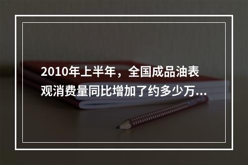 2010年上半年，全国成品油表观消费量同比增加了约多少万吨？