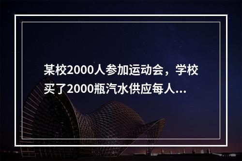 某校2000人参加运动会，学校买了2000瓶汽水供应每人一