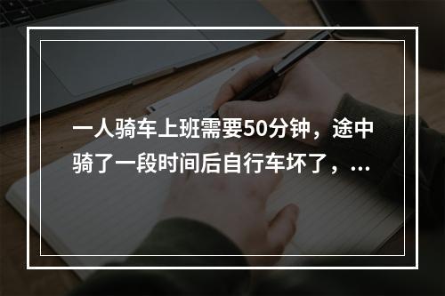 一人骑车上班需要50分钟，途中骑了一段时间后自行车坏了，只