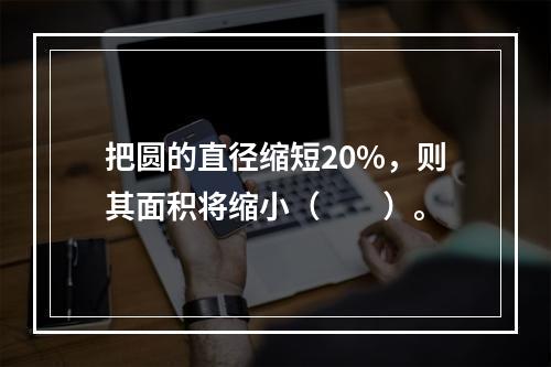 把圆的直径缩短20%，则其面积将缩小（　　）。