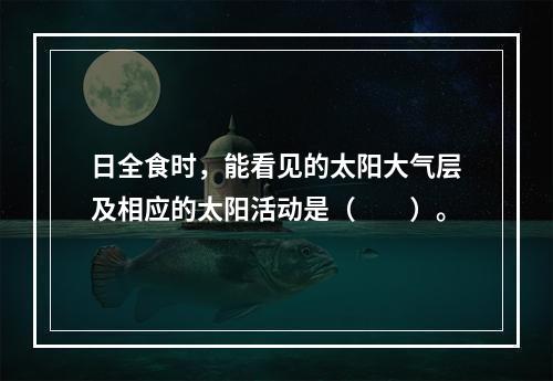 日全食时，能看见的太阳大气层及相应的太阳活动是（　　）。