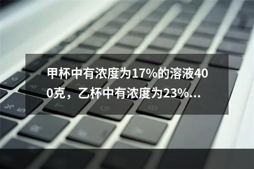 甲杯中有浓度为17%的溶液400克，乙杯中有浓度为23%的