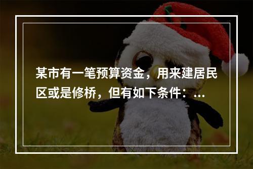 某市有一笔预算资金，用来建居民区或是修桥，但有如下条件：①