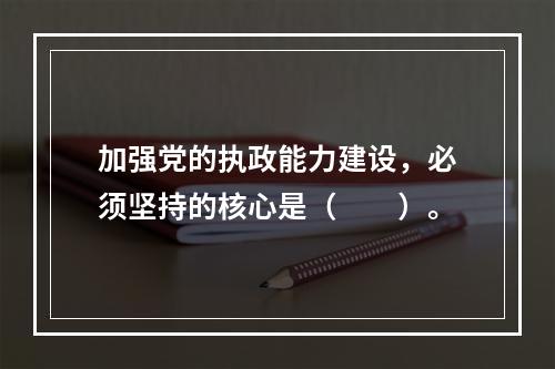 加强党的执政能力建设，必须坚持的核心是（　　）。