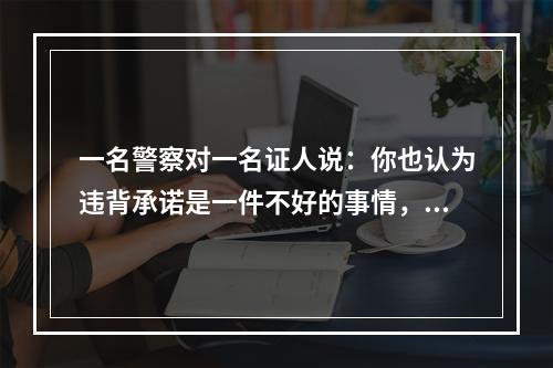 一名警察对一名证人说：你也认为违背承诺是一件不好的事情，但