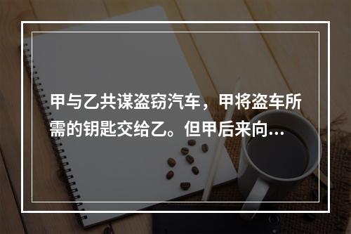 甲与乙共谋盗窃汽车，甲将盗车所需的钥匙交给乙。但甲后来向乙