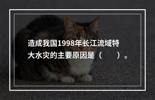 造成我国1998年长江流域特大水灾的主要原因是（　　）。