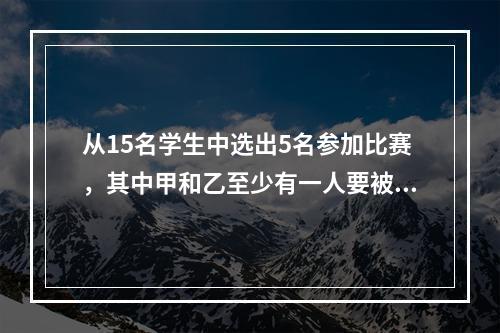 从15名学生中选出5名参加比赛，其中甲和乙至少有一人要被选