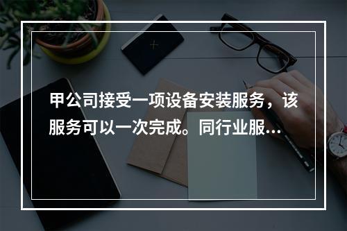 甲公司接受一项设备安装服务，该服务可以一次完成。同行业服务收