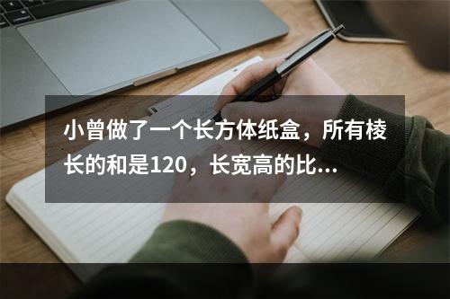 小曾做了一个长方体纸盒，所有棱长的和是120，长宽高的比是