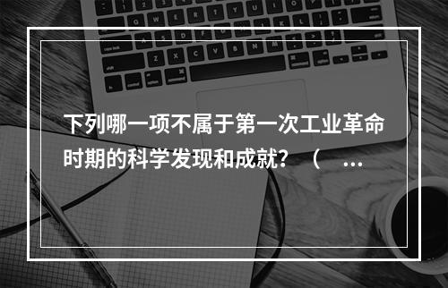 下列哪一项不属于第一次工业革命时期的科学发现和成就？（　　