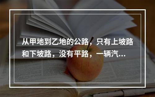 从甲地到乙地的公路，只有上坡路和下坡路，没有平路，一辆汽车