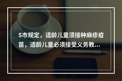 S市规定，适龄儿童须接种麻疹疫苗，适龄儿童必须接受义务教育