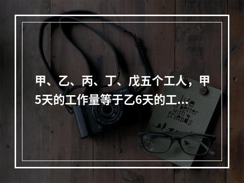 甲、乙、丙、丁、戊五个工人，甲5天的工作量等于乙6天的工作