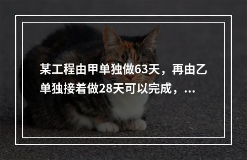 某工程由甲单独做63天，再由乙单独接着做28天可以完成，如