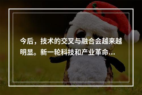 今后，技术的交叉与融合会越来越明显。新一轮科技和产业革命的