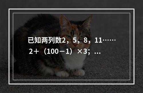 已知两列数2，5，8，11…… 2＋（100－1）×3；5