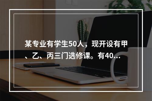 某专业有学生50人，现开设有甲、乙、丙三门选修课。有40人