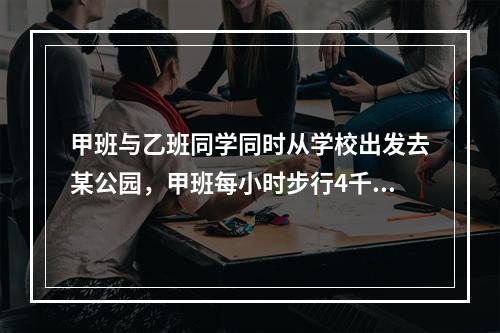 甲班与乙班同学同时从学校出发去某公园，甲班每小时步行4千米