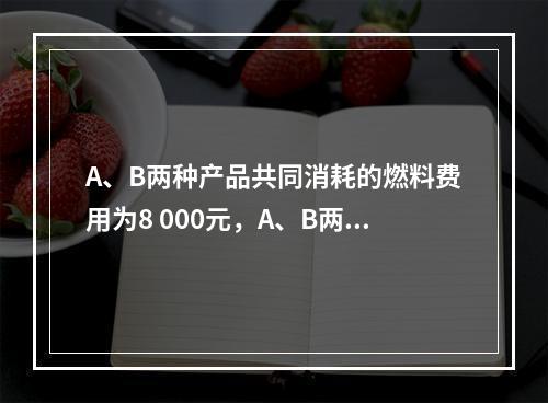 A、B两种产品共同消耗的燃料费用为8 000元，A、B两种产