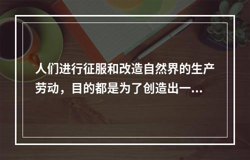 人们进行征服和改造自然界的生产劳动，目的都是为了创造出一定