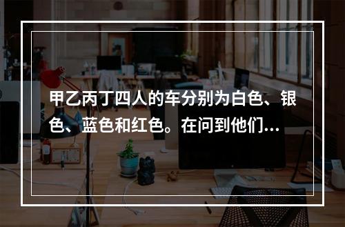 甲乙丙丁四人的车分别为白色、银色、蓝色和红色。在问到他们各