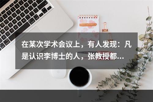 在某次学术会议上，有人发现：凡是认识李博士的人，张教授都认