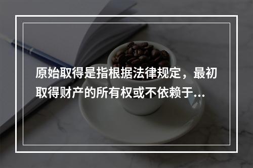 原始取得是指根据法律规定，最初取得财产的所有权或不依赖于原