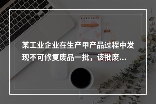 某工业企业在生产甲产品过程中发现不可修复废品一批，该批废品的