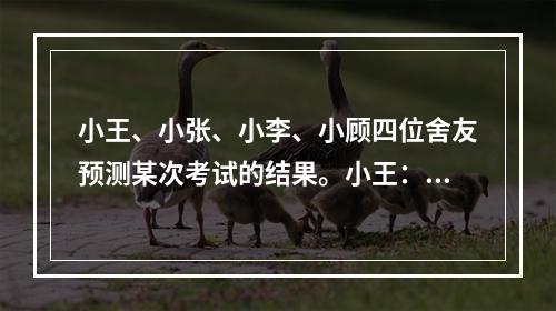 小王、小张、小李、小顾四位舍友预测某次考试的结果。小王：我