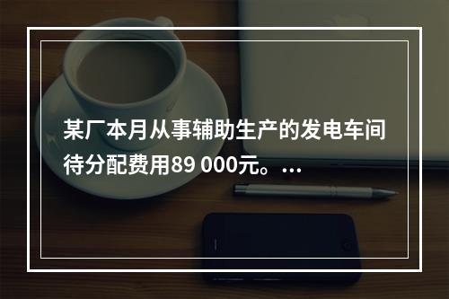 某厂本月从事辅助生产的发电车间待分配费用89 000元。本月