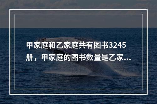 甲家庭和乙家庭共有图书3245册，甲家庭的图书数量是乙家庭