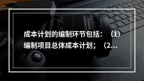 成本计划的编制环节包括：（1）编制项目总体成本计划；（2）确