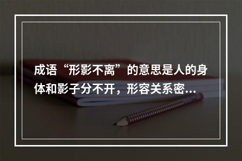 成语“形影不离”的意思是人的身体和影子分不开，形容关系密切