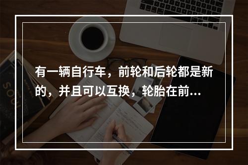 有一辆自行车，前轮和后轮都是新的，并且可以互换，轮胎在前轮