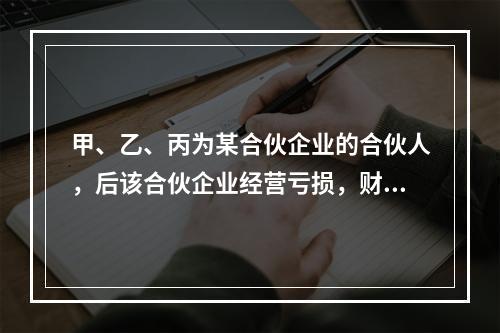 甲、乙、丙为某合伙企业的合伙人，后该合伙企业经营亏损，财产