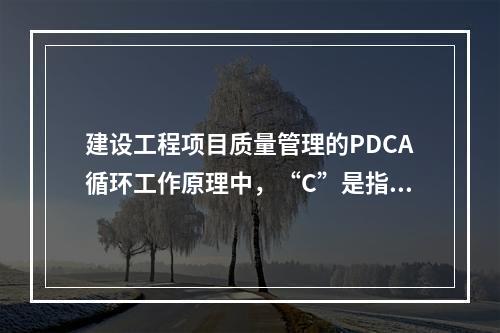 建设工程项目质量管理的PDCA循环工作原理中，“C”是指（　