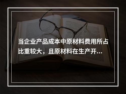 当企业产品成本中原材料费用所占比重较大，且原材料在生产开始时