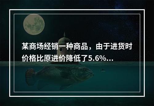 某商场经销一种商品，由于进货时价格比原进价降低了5.6%，